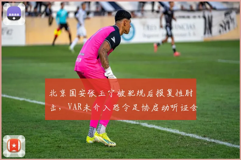 北京国安张玉宁被犯规后报复性肘击，VAR未介入恐令足协启动听证会