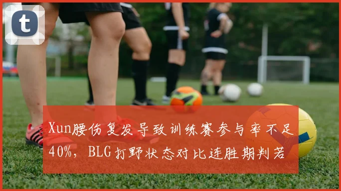 Xun腰伤复发导致训练赛参与率不足40%，BLG打野状态对比连胜期判若两人