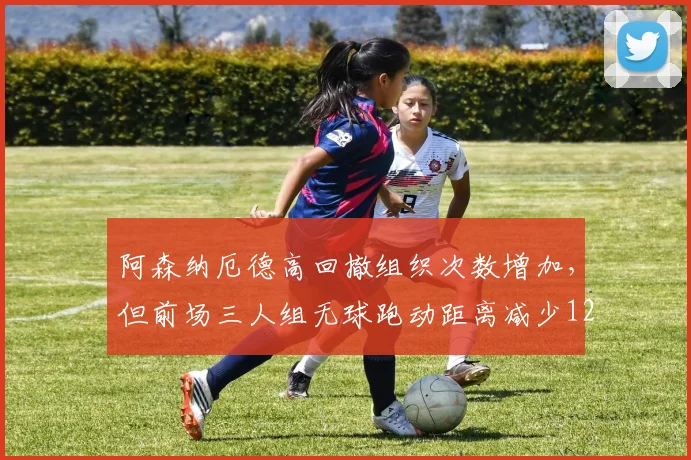 阿森纳厄德高回撤组织次数增加，但前场三人组无球跑动距离减少12%