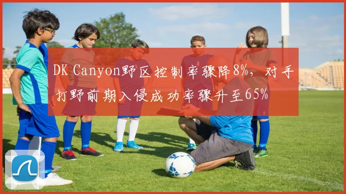 DK Canyon野区控制率骤降8%，对手打野前期入侵成功率骤升至65%