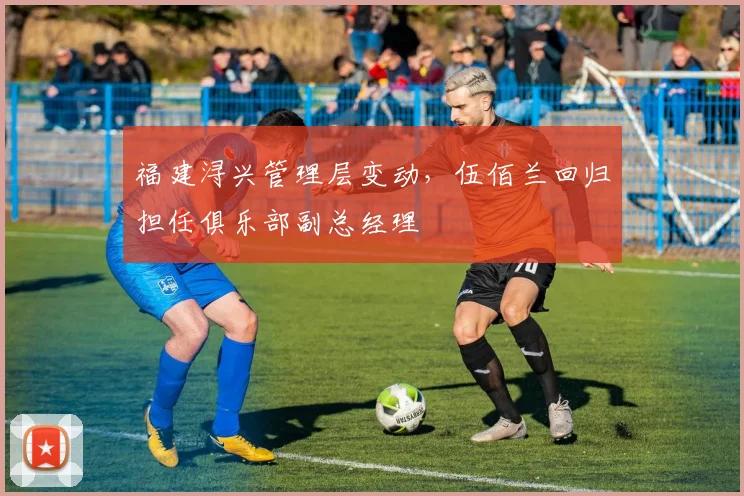 福建浔兴管理层变动，伍佰兰回归担任俱乐部副总经理