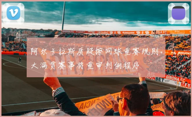 阿尔卡拉斯质疑擦网球重赛规则，大满贯赛事将重审判例程序