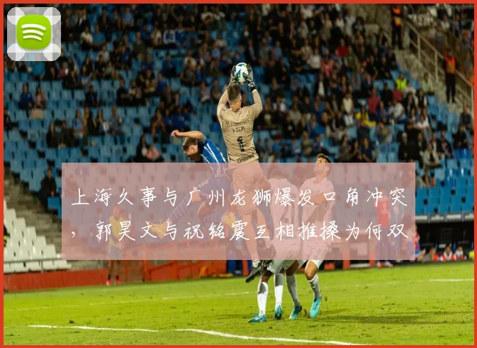 上海久事与广州龙狮爆发口角冲突，郭昊文与祝铭震互相推搡为何双双未被驱逐？